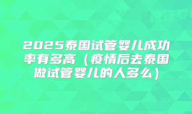 2025泰国试管婴儿成功率有多高(疫情后去泰国做试管婴儿的人多么)