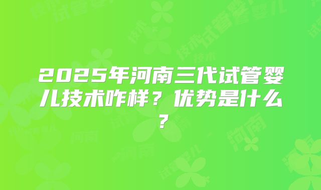 2025年河南三代试管婴儿技术咋样？优势是什么？