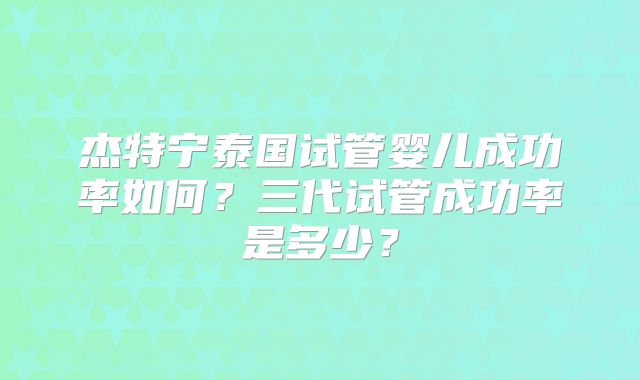 杰特宁泰国试管婴儿成功率如何?三代试管成功率是多少?