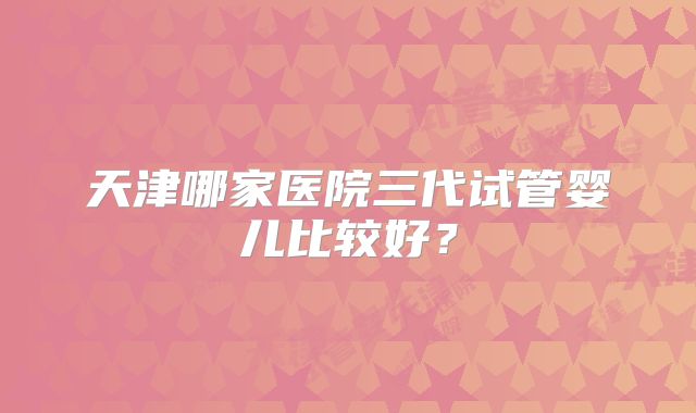 天津哪家医院三代试管婴儿比较好?
