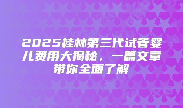 2025桂林第三代试管婴儿费用大揭秘,一篇文章带你全面了解