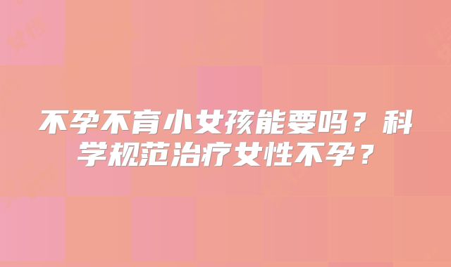 不孕不育小女孩能要吗？科学规范治疗女性不孕？