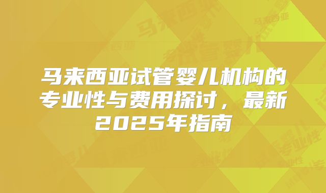 马来西亚试管婴儿机构的专业性与费用探讨，最新2025年指南