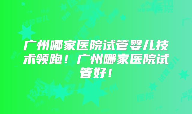 广州哪家医院试管婴儿技术领跑！广州哪家医院试管好！