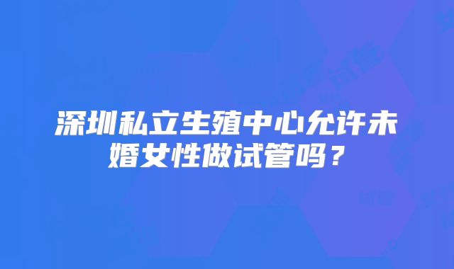深圳私立生殖中心允许未婚女性做试管吗?