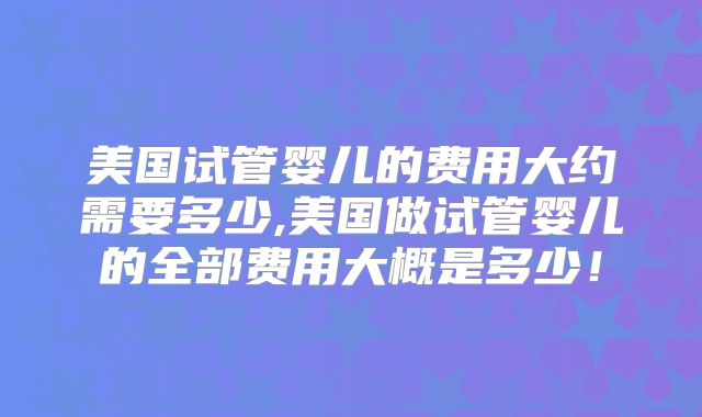 美国试管婴儿的费用大约需要多少,美国做试管婴儿的全部费用大概是多少！
