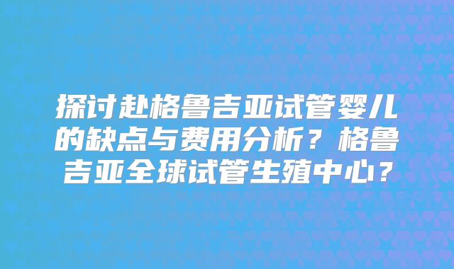 探讨赴格鲁吉亚试管婴儿的缺点与费用分析？格鲁吉亚全球试管生殖中心？