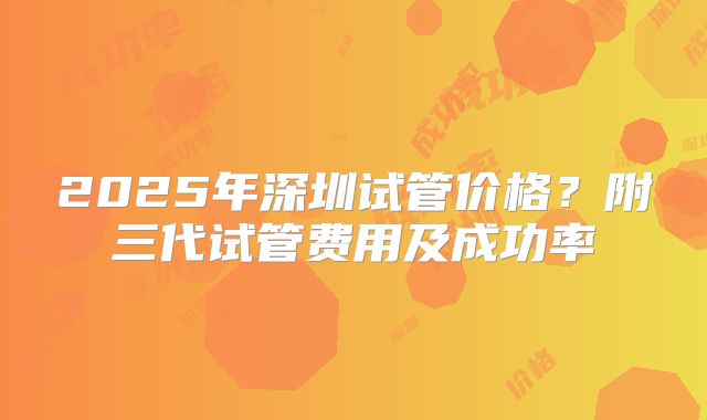 2025年深圳试管价格?附三代试管费用及成功率