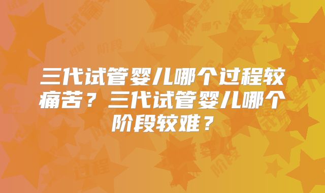 三代试管婴儿哪个过程较痛苦?三代试管婴儿哪个阶段较难?