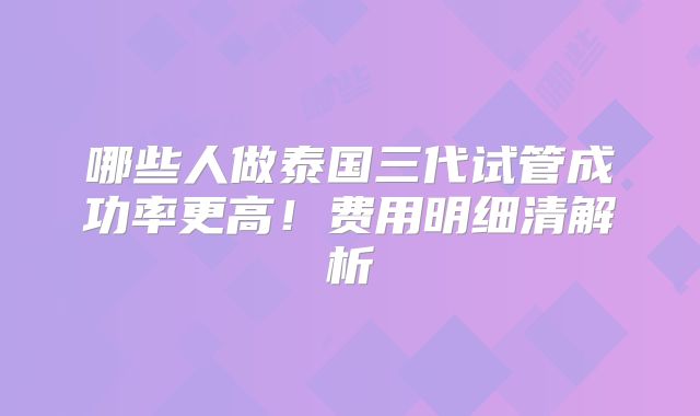 哪些人做泰国三代试管成功率更高!费用明细清解析