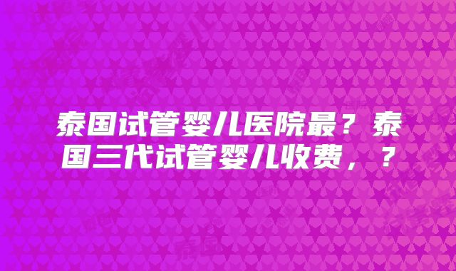 泰国试管婴儿医院最?泰国三代试管婴儿收费,?