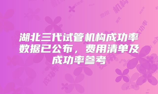 湖北三代试管机构成功率数据已公布，费用清单及成功率参考