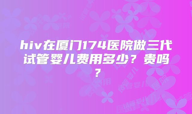 hiv在厦门174医院做三代试管婴儿费用多少?贵吗?