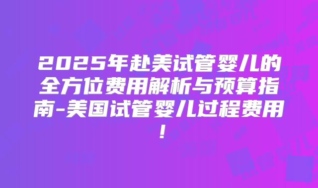 2025年赴美试管婴儿的全方位费用解析与预算指南-美国试管婴儿过程费用!