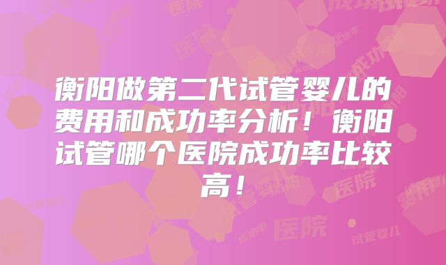 衡阳做第二代试管婴儿的费用和成功率分析!衡阳试管哪个医院成功率比较高!