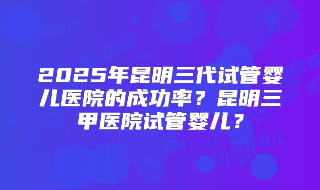 2025年昆明三代试管婴儿医院的成功率？昆明三甲医院试管婴儿？