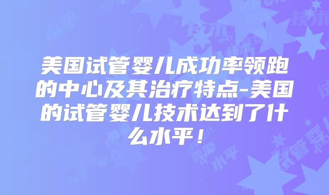 美国试管婴儿成功率领跑的中心及其治疗特点-美国的试管婴儿技术达到了什么水平！