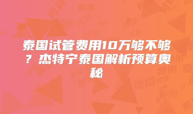 泰国试管费用10万够不够?杰特宁泰国解析预算奥秘