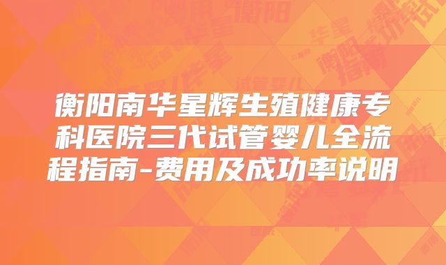 衡阳南华星辉生殖健康专科医院三代试管婴儿全流程指南-费用及成功率说明