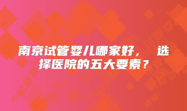 南京试管婴儿哪家好， 选择医院的五大要素？