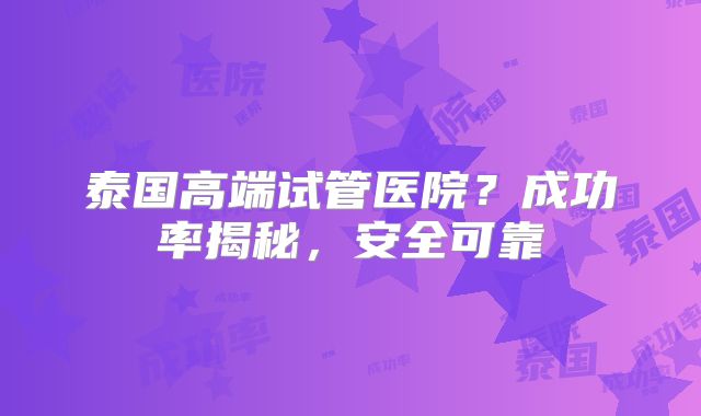 泰国高端试管医院?成功率揭秘,安全可靠