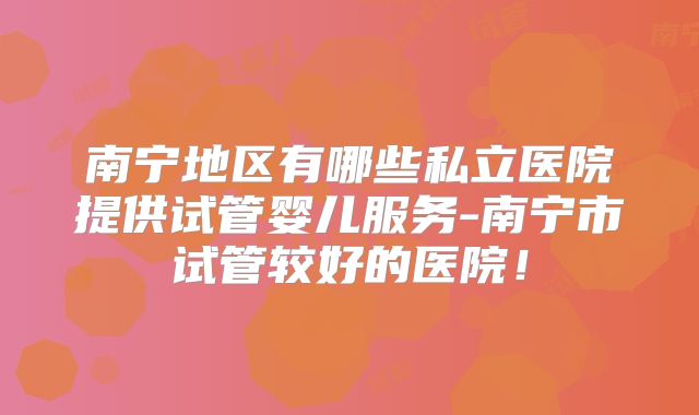 南宁地区有哪些私立医院提供试管婴儿服务-南宁市试管较好的医院!