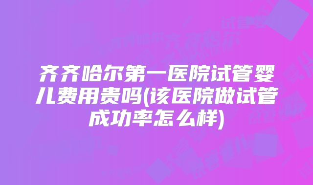 齐齐哈尔第一医院试管婴儿费用贵吗(该医院做试管成功率怎么样)