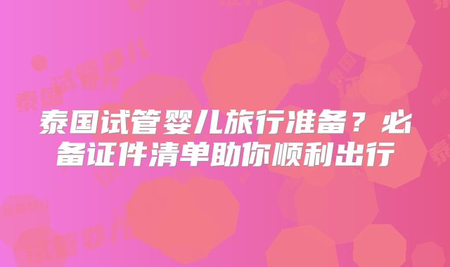 泰国试管婴儿旅行准备？必备证件清单助你顺利出行