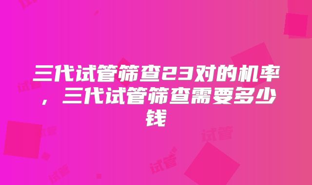 三代试管筛查23对的机率,三代试管筛查需要多少钱