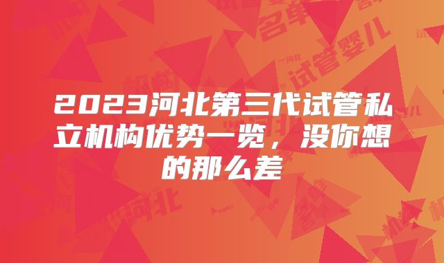 2023河北第三代试管私立机构优势一览,没你想的那么差