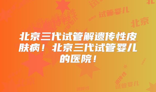 北京三代试管解遗传性皮肤病！北京三代试管婴儿的医院！