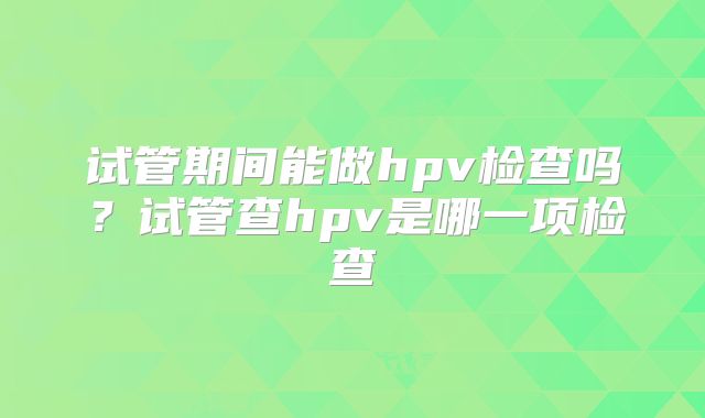 试管期间能做hpv检查吗？试管查hpv是哪一项检查