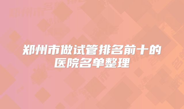 郑州市做试管排名前十的医院名单整理