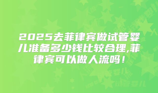 2025去菲律宾做试管婴儿准备多少钱比较合理,菲律宾可以做人流吗！