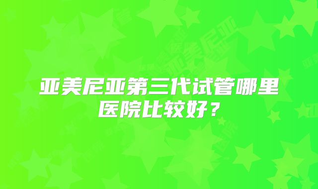 亚美尼亚第三代试管哪里医院比较好?