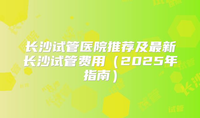 长沙试管医院推荐及最新长沙试管费用（2025年指南）