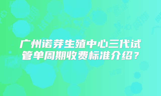 广州诺芽生殖中心三代试管单周期收费标准介绍？