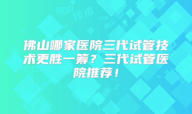 佛山哪家医院三代试管技术更胜一筹？三代试管医院推荐！