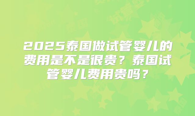 2025泰国做试管婴儿的费用是不是很贵?泰国试管婴儿费用贵吗?