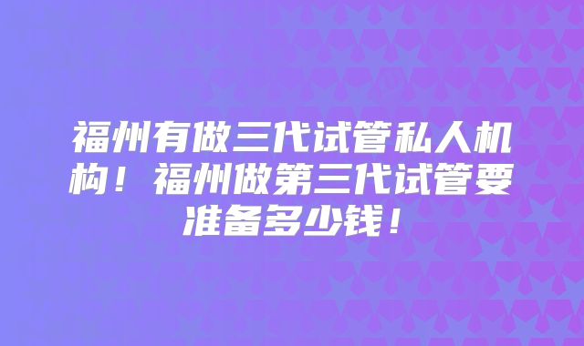 福州有做三代试管私人机构！福州做第三代试管要准备多少钱！