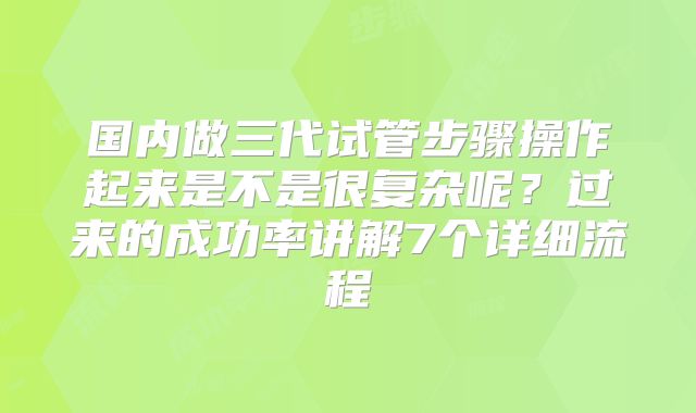 国内做三代试管步骤操作起来是不是很复杂呢?过来的成功率讲解7个详细流程
