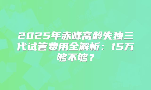 2025年赤峰高龄失独三代试管费用全解析：15万够不够？