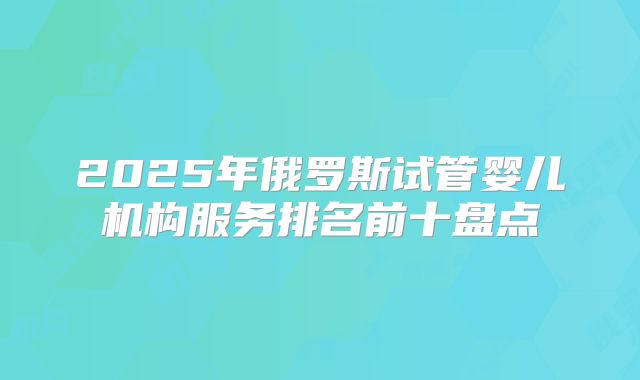 2025年俄罗斯试管婴儿机构服务排名前十盘点