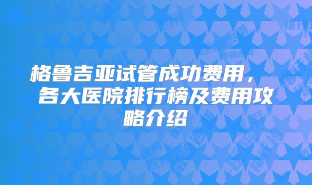 格鲁吉亚试管成功费用, 各大医院排行榜及费用攻略介绍