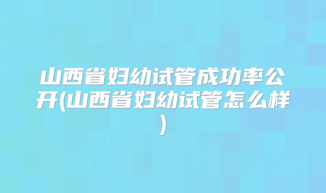 山西省妇幼试管成功率公开(山西省妇幼试管怎么样)