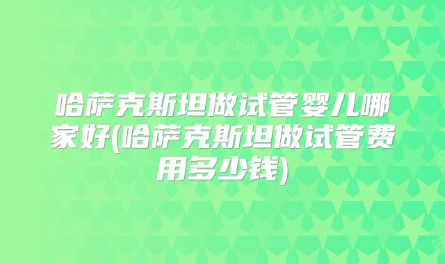 哈萨克斯坦做试管婴儿哪家好(哈萨克斯坦做试管费用多少钱)