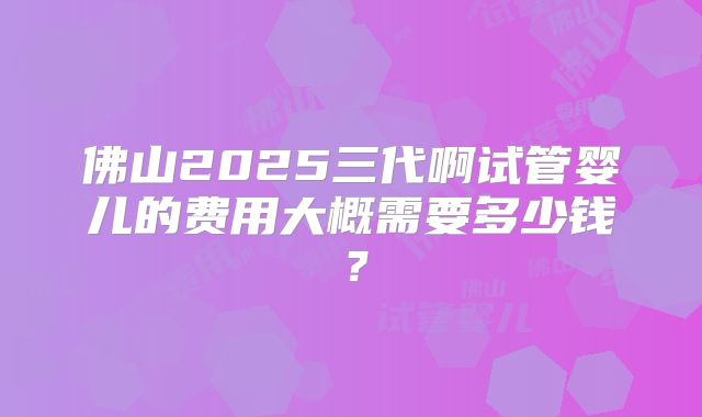 佛山2025三代啊试管婴儿的费用大概需要多少钱？