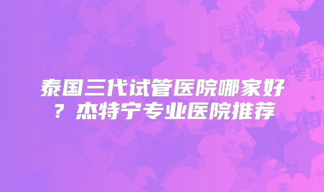 泰国三代试管医院哪家好?杰特宁专业医院推荐
