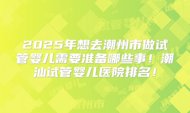 2025年想去潮州市做试管婴儿需要准备哪些事！潮汕试管婴儿医院排名！