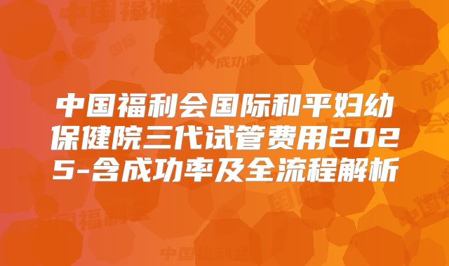 中国福利会国际和平妇幼保健院三代试管费用2025-含成功率及全流程解析